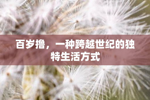 百岁撸,一种跨越世纪的独特生活方式 百岁撸,一种跨越世纪的独特生活方式