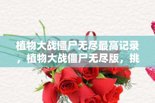 植物大战僵尸无尽最高记录,植物大战僵尸无尽版,挑战人类智慧的极限 植物大战僵尸无尽最高记录,植物大战僵尸无尽版,挑战人类智慧的极限
