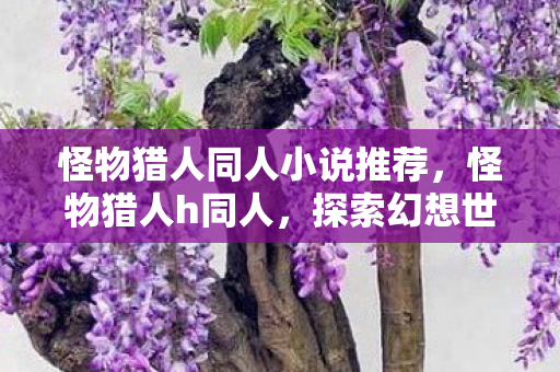 怪物猎人同人小说推荐,怪物猎人h同人,探索幻想世界的奇妙冒险 怪物猎人同人小说推荐,怪物猎人h同人,探索幻想世界的奇妙冒险