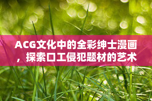 ACG文化中的全彩绅士漫画,探索口工侵犯题材的艺术表现 ACG文化中的全彩绅士漫画,探索口工侵犯题材的艺术表现
