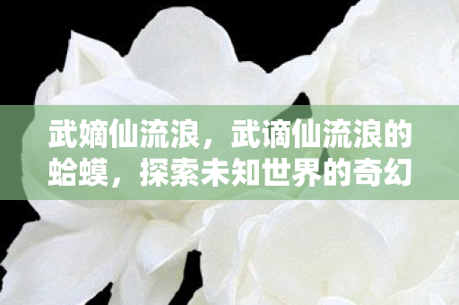 武嫡仙流浪,武谪仙流浪的蛤蟆,探索未知世界的奇幻之旅 武嫡仙流浪,武谪仙流浪的蛤蟆,探索未知世界的奇幻之旅