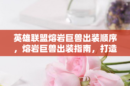 英雄联盟熔岩巨兽出装顺序,熔岩巨兽出装指南,打造最强坦克 英雄联盟熔岩巨兽出装顺序,熔岩巨兽出装指南,打造最强坦克