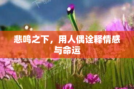 悲鸣之下,用人偶诠释情感与命运 悲鸣之下,用人偶诠释情感与命运
