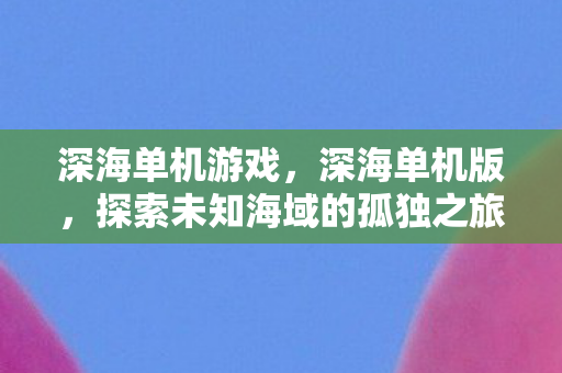 深海单机游戏,深海单机版,探索未知海域的孤独之旅 深海单机游戏,深海单机版,探索未知海域的孤独之旅