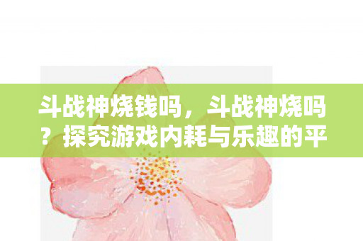 斗战神烧钱吗,斗战神烧吗?探究游戏内耗与乐趣的平衡 斗战神烧钱吗,斗战神烧吗?探究游戏内耗与乐趣的平衡