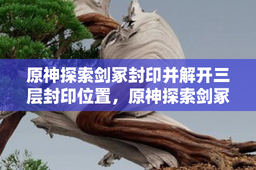 原神探索剑冢封印并解开三层封印位置,原神探索剑冢封印并解开层封印 原神探索剑冢封印并解开三层封印位置,原神探索剑冢封印并解开层封印
