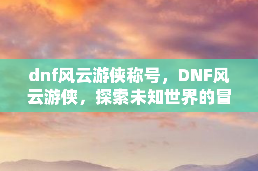dnf风云游侠称号，DNF风云游侠，探索未知世界的冒险之旅