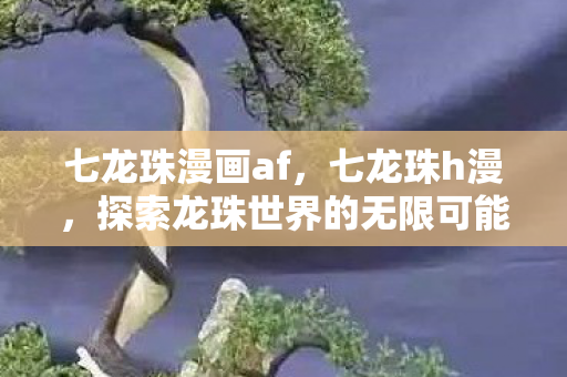 七龙珠漫画af,七龙珠h漫,探索龙珠世界的无限可能 七龙珠漫画af,七龙珠h漫,探索龙珠世界的无限可能