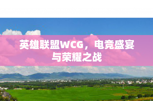 英雄联盟WCG,电竞盛宴与荣耀之战 英雄联盟WCG,电竞盛宴与荣耀之战