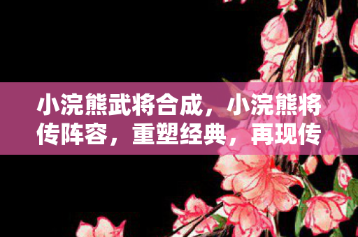 小浣熊武将合成,小浣熊将传阵容,重塑经典,再现传奇 小浣熊武将合成,小浣熊将传阵容,重塑经典,再现传奇