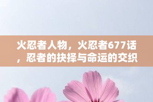 火忍者人物,火忍者677话,忍者的抉择与命运的交织 火忍者人物,火忍者677话,忍者的抉择与命运的交织
