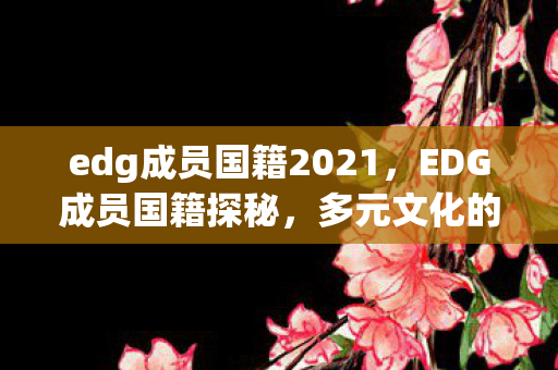 edg成员国籍2021,EDG成员国籍探秘,多元文化的电竞之星 edg成员国籍2021,EDG成员国籍探秘,多元文化的电竞之星