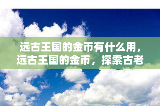 远古王国的金币有什么用,远古王国的金币,探索古老王国的财富传奇 远古王国的金币有什么用,远古王国的金币,探索古老王国的财富传奇
