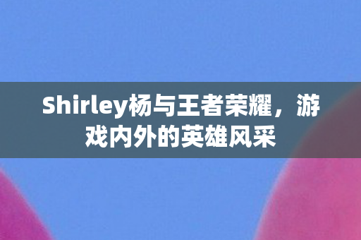 Shirley杨与王者荣耀，游戏内外的英雄风采