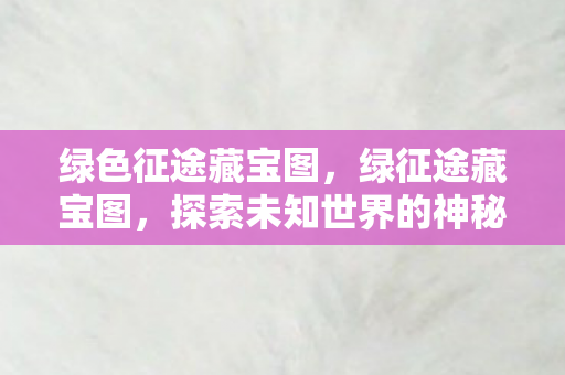 绿色征途藏宝图,绿征途藏宝图,探索未知世界的神秘之旅 绿色征途藏宝图,绿征途藏宝图,探索未知世界的神秘之旅