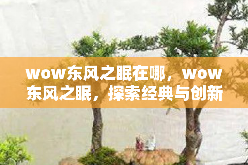 wow东风之眠在哪,wow东风之眠,探索经典与创新的完美融合 wow东风之眠在哪,wow东风之眠,探索经典与创新的完美融合
