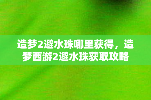 造梦2避水珠哪里获得,造梦西游2避水珠获取攻略 造梦2避水珠哪里获得,造梦西游2避水珠获取攻略
