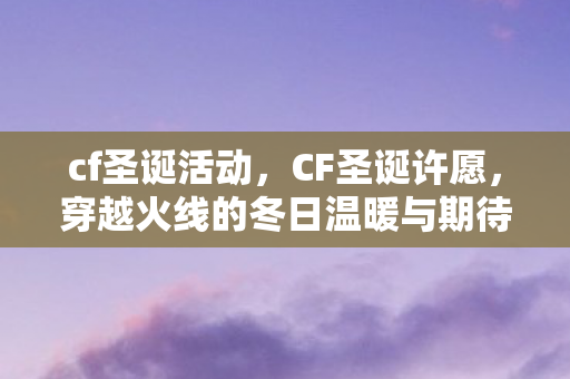 cf圣诞活动,CF圣诞许愿,穿越火线的冬日温暖与期待 cf圣诞活动,CF圣诞许愿,穿越火线的冬日温暖与期待