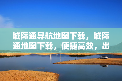 城际通导航地图下载,城际通地图下载,便捷高效,出行无忧 城际通导航地图下载,城际通地图下载,便捷高效,出行无忧