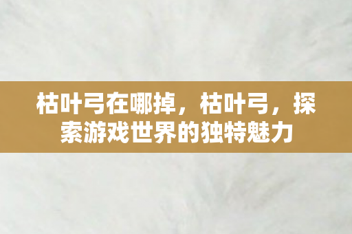 枯叶弓在哪掉,枯叶弓,探索游戏世界的独特魅力 枯叶弓在哪掉,枯叶弓,探索游戏世界的独特魅力