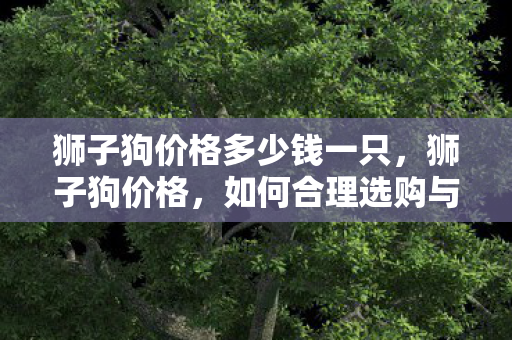 狮子狗价格多少钱一只,狮子狗价格,如何合理选购与养护 狮子狗价格多少钱一只,狮子狗价格,如何合理选购与养护