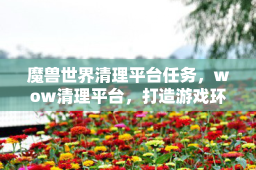 魔兽世界清理平台任务,wow清理平台,打造游戏环境新生态 魔兽世界清理平台任务,wow清理平台,打造游戏环境新生态