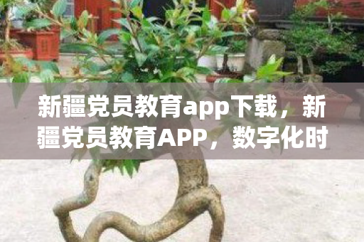 新疆党员教育app下载,新疆党员教育APP,数字化时代下的党员学习新平台 新疆党员教育app下载,新疆党员教育APP,数字化时代下的党员学习新平台