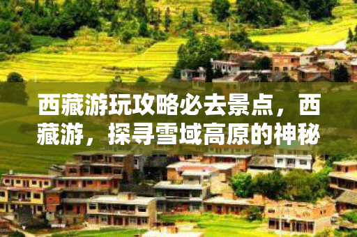 西藏游玩攻略必去景点,西藏游,探寻雪域高原的神秘与壮美 西藏游玩攻略必去景点,西藏游,探寻雪域高原的神秘与壮美