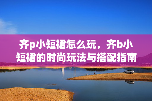 齐p小短裙怎么玩,齐b小短裙的时尚玩法与搭配指南 齐p小短裙怎么玩,齐b小短裙的时尚玩法与搭配指南