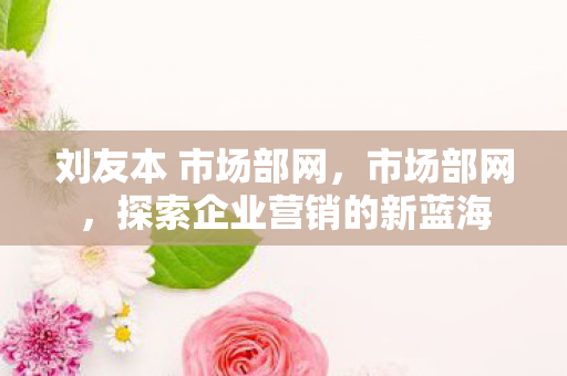 刘友本 市场部网,市场部网,探索企业营销的新蓝海 刘友本 市场部网,市场部网,探索企业营销的新蓝海