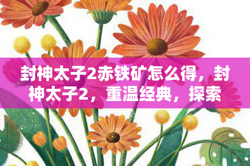 封神太子2赤铁矿怎么得,封神太子2,重温经典,探索未知 封神太子2赤铁矿怎么得,封神太子2,重温经典,探索未知