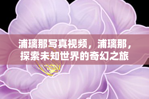 浦璃那写真视频,浦璃那,探索未知世界的奇幻之旅 浦璃那写真视频,浦璃那,探索未知世界的奇幻之旅