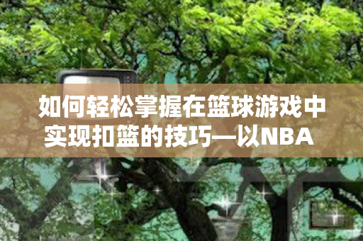 如何轻松掌握在篮球游戏中实现扣篮的技巧—以NBA 2K系列为例 如何轻松掌握在篮球游戏中实现扣篮的技巧—以NBA 2K系列为例