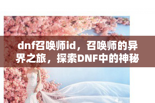 dnf召唤师id,召唤师的异界之旅,探索DNF中的神秘角色 dnf召唤师id,召唤师的异界之旅,探索DNF中的神秘角色