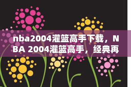nba2004灌篮高手下载，NBA 2004灌篮高手，经典再现，情怀与技术的碰撞