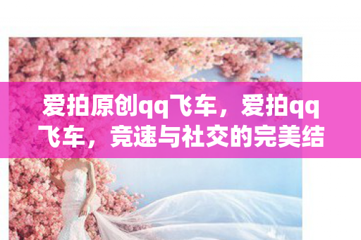爱拍原创qq飞车,爱拍qq飞车,竞速与社交的完美结合 爱拍原创qq飞车,爱拍qq飞车,竞速与社交的完美结合