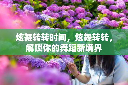 炫舞转转时间,炫舞转转,解锁你的舞蹈新境界 炫舞转转时间,炫舞转转,解锁你的舞蹈新境界