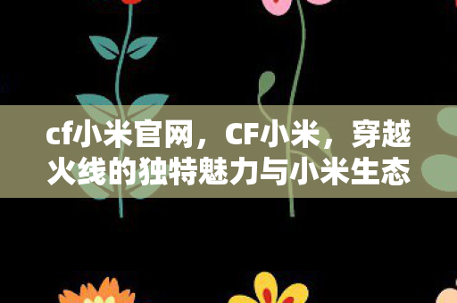 cf小米官网,CF小米,穿越火线的独特魅力与小米生态的完美结合 cf小米官网,CF小米,穿越火线的独特魅力与小米生态的完美结合
