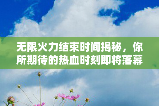 无限火力结束时间揭秘，你所期待的热血时刻即将落幕