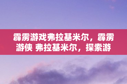 霹雳游戏弗拉基米尔,霹雳游侠 弗拉基米尔,探索游戏世界的无限可能 霹雳游戏弗拉基米尔,霹雳游侠 弗拉基米尔,探索游戏世界的无限可能