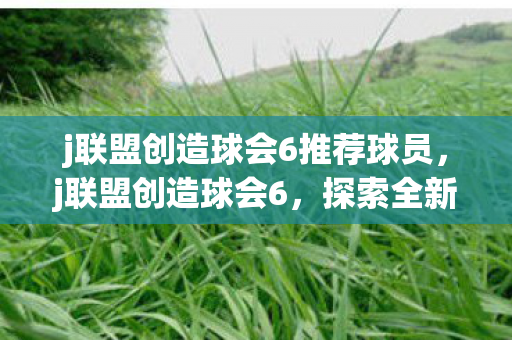 j联盟创造球会6推荐球员,j联盟创造球会6,探索全新足球世界的奇妙之旅 j联盟创造球会6推荐球员,j联盟创造球会6,探索全新足球世界的奇妙之旅