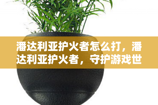 潘达利亚护火者怎么打,潘达利亚护火者,守护游戏世界的火焰之魂 潘达利亚护火者怎么打,潘达利亚护火者,守护游戏世界的火焰之魂