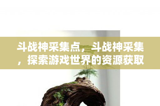 斗战神采集点,斗战神采集,探索游戏世界的资源获取之道 斗战神采集点,斗战神采集,探索游戏世界的资源获取之道