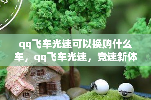 qq飞车光速可以换购什么车,qq飞车光速,竞速新体验,挑战极限速度 qq飞车光速可以换购什么车,qq飞车光速,竞速新体验,挑战极限速度