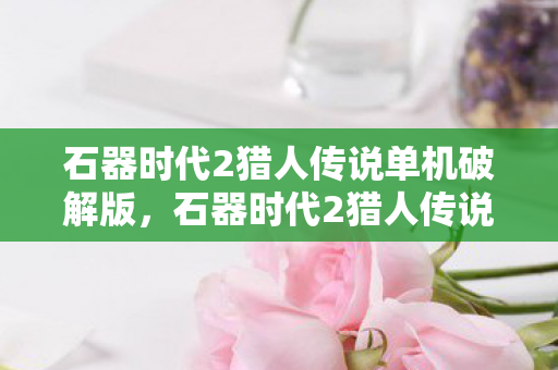 石器时代2猎人传说单机破解版，石器时代2猎人传说，探索未知世界的传奇之旅
