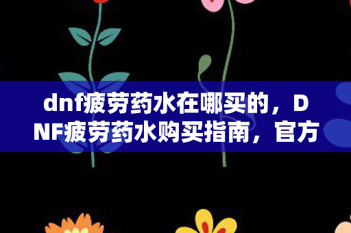 dnf疲劳药水在哪买的，DNF疲劳药水购买指南，官方渠道与优惠活动全解析