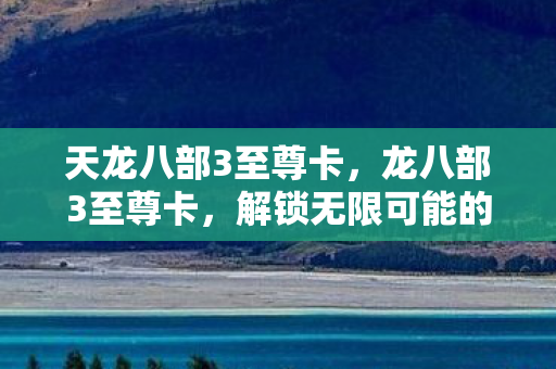 天龙八部3至尊卡，龙八部3至尊卡，解锁无限可能的神秘钥匙