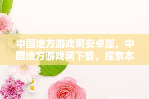 中国地方游戏网安卓版,中国地方游戏网下载,探索本土游戏文化的丰富资源 中国地方游戏网安卓版,中国地方游戏网下载,探索本土游戏文化的丰富资源