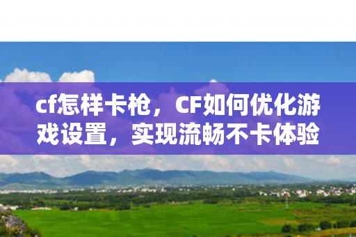 cf怎样卡枪，CF如何优化游戏设置，实现流畅不卡体验