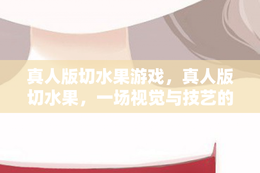 真人版切水果游戏,真人版切水果,一场视觉与技艺的盛宴 真人版切水果游戏,真人版切水果,一场视觉与技艺的盛宴